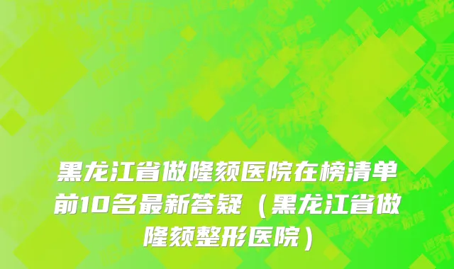黑龙江省做隆颏医院在榜清单前10名最新答疑（黑龙江省做隆颏整形医院）