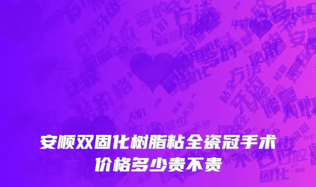 安顺双固化树脂粘全瓷冠手术价格多少贵不贵