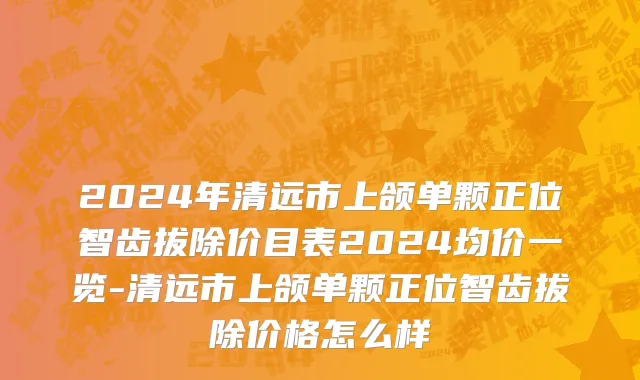 2024年清远市上颌单颗正位智齿拔除价目表2024均价一览-清远市上颌单颗正位智齿拔除价格怎么样
