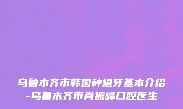 乌鲁木齐市韩国种植牙基本介绍-乌鲁木齐市肖振峰口腔医生