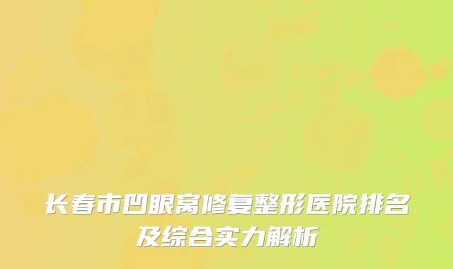 长春市凹眼窝修复整形医院排名及综合实力解析