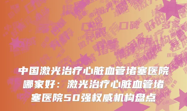 中国激光治疗心脏血管堵塞医院哪家好：激光治疗心脏血管堵塞医院50强权威机构盘点