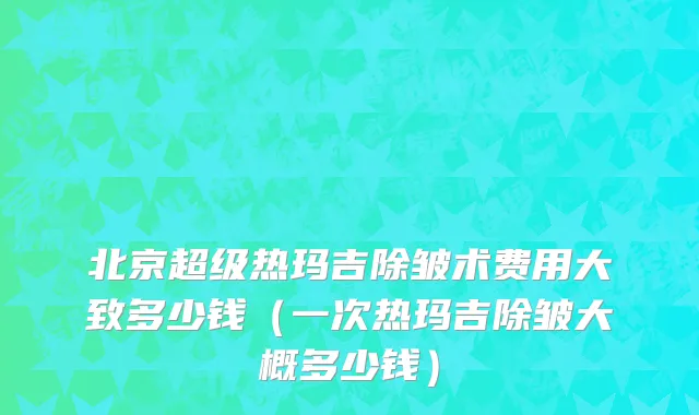北京超级热玛吉除皱术费用大致多少钱（一次热玛吉除皱大概多少钱）