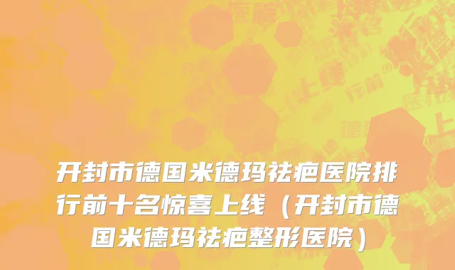 开封市德国米德玛祛疤医院排行前十名惊喜上线（开封市德国米德玛祛疤整形医院）