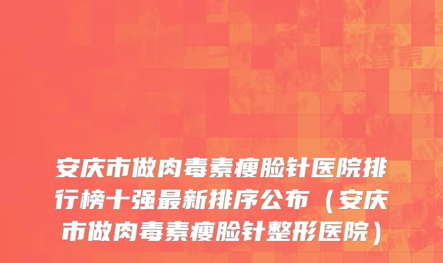 安庆市做肉毒素瘦脸针医院排行榜十强最新排序公布（安庆市做肉毒素瘦脸针整形医院）