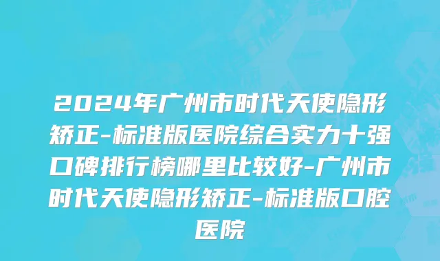 2024年广州市时代天使隐形矫正-标准版医院综合实力十强口碑排行榜哪里比较好-广州市时代天使隐形矫正-标准版口腔医院