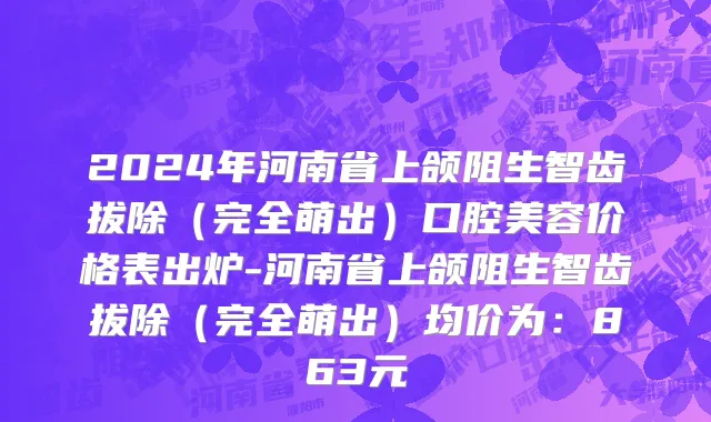 2024年河南省上颌阻生智齿拔除（完全萌出）口腔美容价格表出炉-河南省上颌阻生智齿拔除（完全萌出）均价为：863元