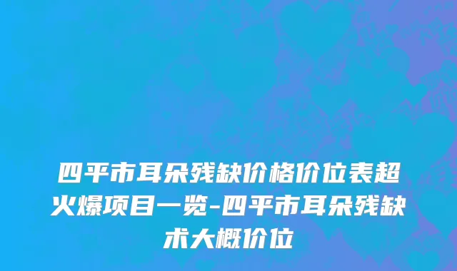 四平市耳朵残缺价格价位表超火爆项目一览-四平市耳朵残缺术大概价位
