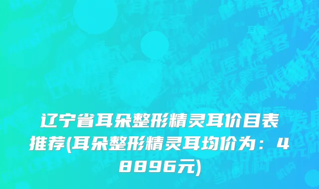 辽宁省耳朵整形精灵耳价目表推荐(耳朵整形精灵耳均价为：48896元)