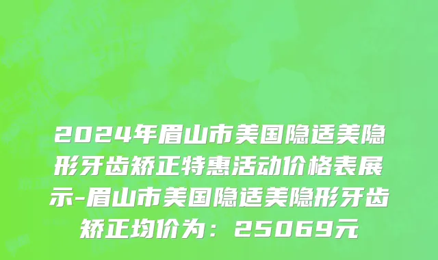 2024年眉山市美国隐适美隐形牙齿矫正特惠活动价格表展示-眉山市美国隐适美隐形牙齿矫正均价为：25069元