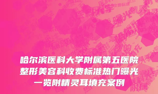 哈尔滨医科大学附属第五医院整形美容科收费标准热门曝光一览附精灵耳填充案例