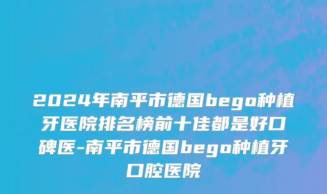 2024年南平市德国bego种植牙医院排名榜前十佳都是好口碑医-南平市德国bego种植牙口腔医院
