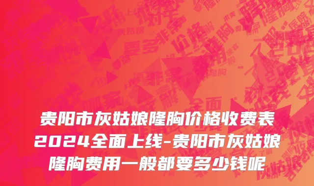 贵阳市灰姑娘隆胸价格收费表2024全面上线-贵阳市灰姑娘隆胸费用一般都要多少钱呢