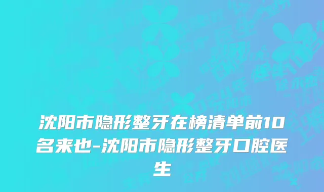 沈阳市隐形整牙在榜清单前10名来也-沈阳市隐形整牙口腔医生