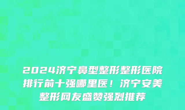 2024济宁鼻型整形整形医院排行前十强哪里医！济宁安美整形网友盛赞强烈推荐