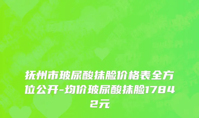 抚州市玻尿酸抹脸价格表全方位公开-均价玻尿酸抹脸17842元