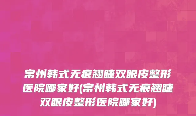 常州韩式无痕翘睫双眼皮整形医院哪家好(常州韩式无痕翘睫双眼皮整形医院哪家好)