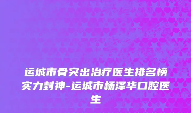 运城市骨突出治疗医生排名榜实力封神-运城市杨泽华口腔医生
