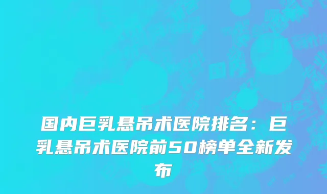 国内巨乳悬吊术医院排名：巨乳悬吊术医院前50榜单全新发布