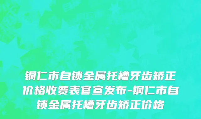 铜仁市自锁金属托槽牙齿矫正价格收费表官宣发布-铜仁市自锁金属托槽牙齿矫正价格