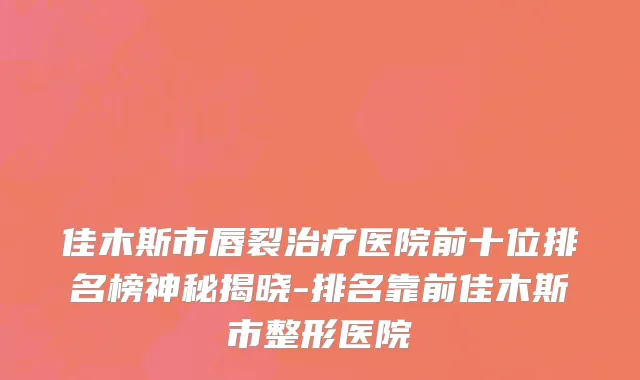 佳木斯市唇裂治疗医院前十位排名榜神秘揭晓-排名靠前佳木斯市整形医院