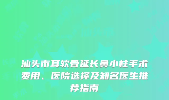 汕头市耳软骨延长鼻小柱手术费用、医院选择及知名医生推荐指南