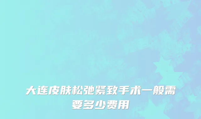 大连皮肤松弛紧致手术一般需要多少费用