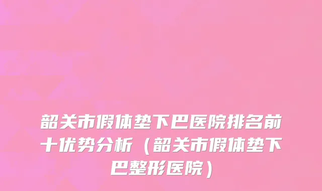 韶关市假体垫下巴医院排名前十优势分析（韶关市假体垫下巴整形医院）