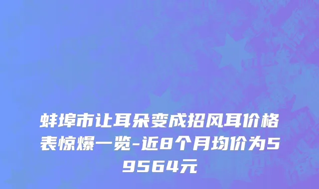 蚌埠市让耳朵变成招风耳价格表惊爆一览-近8个月均价为59564元