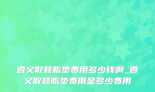 遵义取颊脂垫费用多少钱啊_遵义取颊脂垫费用是多少费用