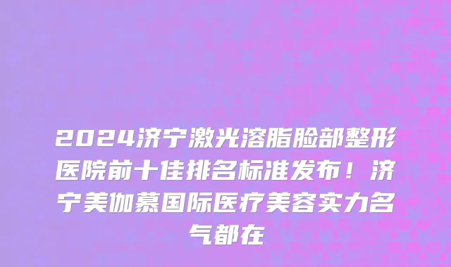 2024济宁激光溶脂脸部整形医院前十佳排名标准发布!济宁美伽慕国际医疗美容实力名气都在