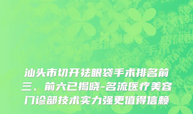 汕头市切开祛眼袋手术排名前三、前六已揭晓-名流医疗美容门诊部技术实力强更值得信赖