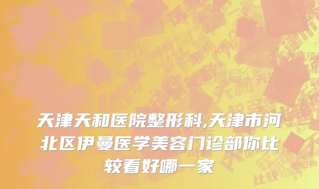 天津天和医院整形科,天津市河北区伊曼医学美容门诊部你比较看好哪一家