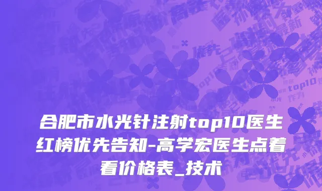合肥市水光针注射top10医生红榜优先告知-高学宏医生点着看价格表_技术