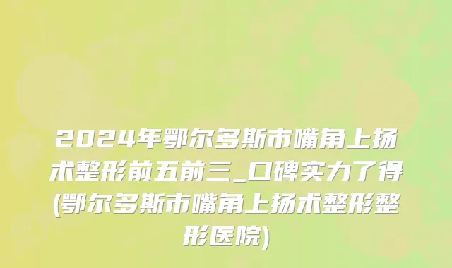 2024年鄂尔多斯市嘴角上扬术整形前五前三_口碑实力了得(鄂尔多斯市嘴角上扬术整形整形医院)