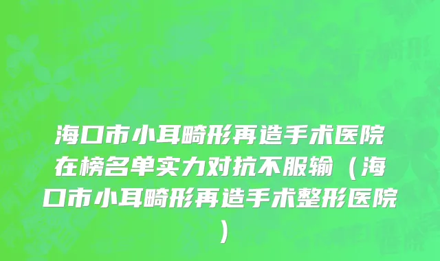 海口市小耳畸形再造手术医院在榜名单实力对抗不服输（海口市小耳畸形再造手术整形医院）