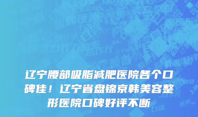 辽宁腰部吸脂减肥医院各个口碑佳!辽宁省盘锦京韩美容整形医院口碑好评不断