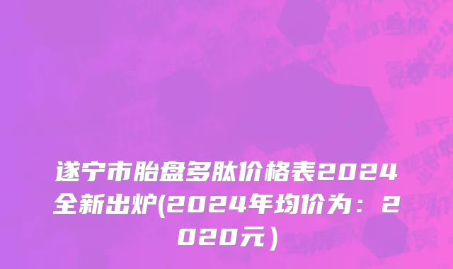 遂宁市胎盘多肽价格表2024全新出炉(2024年均价为：2020元）
