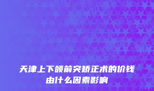 天津上下颌前突矫正术的价钱由什么因素影响