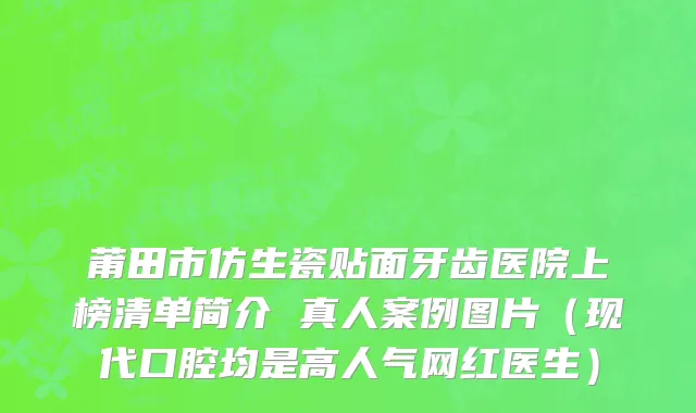 莆田市仿生瓷贴面牙齿医院上榜清单简介 真人案例图片（现代口腔均是高人气网红医生）