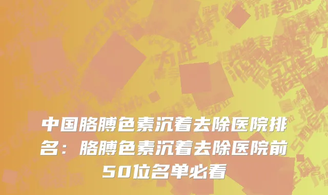 中国胳膊色素沉着去除医院排名：胳膊色素沉着去除医院前50位名单必看