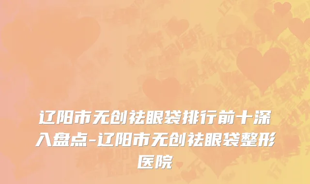 辽阳市无创祛眼袋排行前十深入盘点-辽阳市无创祛眼袋整形医院