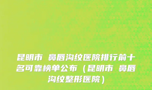 昆明市袪鼻唇沟纹医院排行前十名可靠榜单公布（昆明市袪鼻唇沟纹整形医院）
