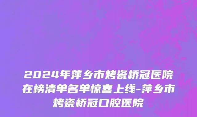 2024年萍乡市烤瓷桥冠医院在榜清单名单惊喜上线-萍乡市烤瓷桥冠口腔医院