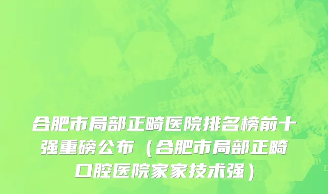 合肥市局部正畸医院排名榜前十强重磅公布（合肥市局部正畸口腔医院家家技术强）