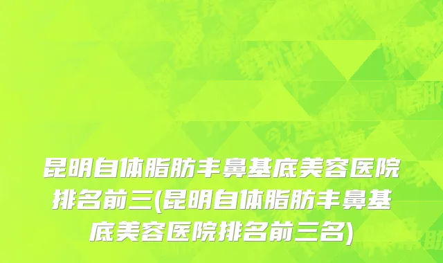 昆明自体脂肪丰鼻基底美容医院排名前三(昆明自体脂肪丰鼻基底美容医院排名前三名)