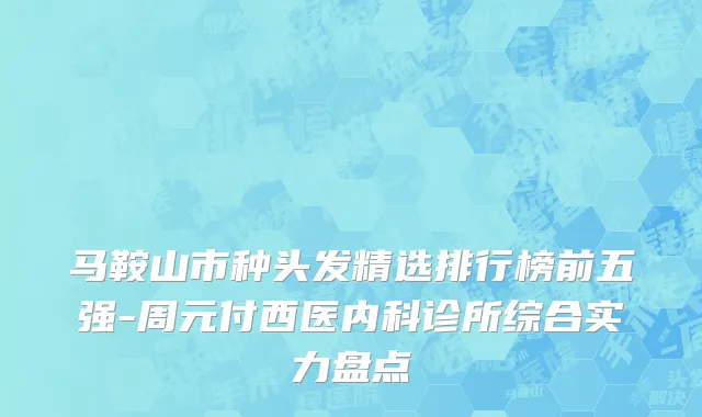 马鞍山市种头发精选排行榜前五强-周元付西医内科诊所综合实力盘点