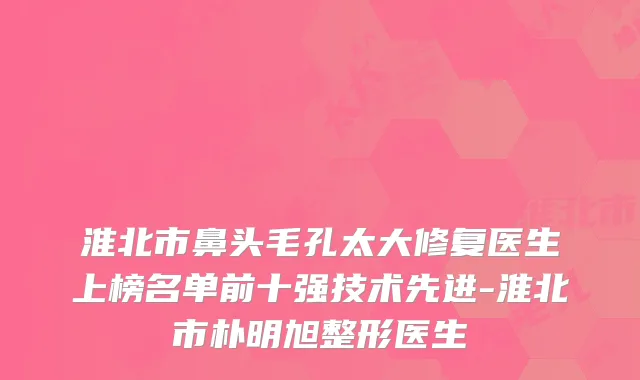 淮北市鼻头毛孔太大修复医生上榜名单前十强技术先进-淮北市朴明旭整形医生