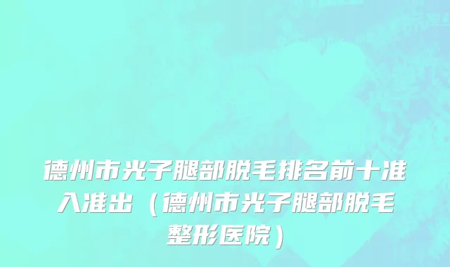 德州市光子腿部脱毛排名前十准入准出（德州市光子腿部脱毛整形医院）
