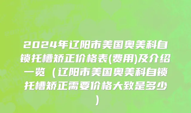 2024年辽阳市美国奥美科自锁托槽矫正价格表(费用)及介绍一览（辽阳市美国奥美科自锁托槽矫正需要价格大致是多少）